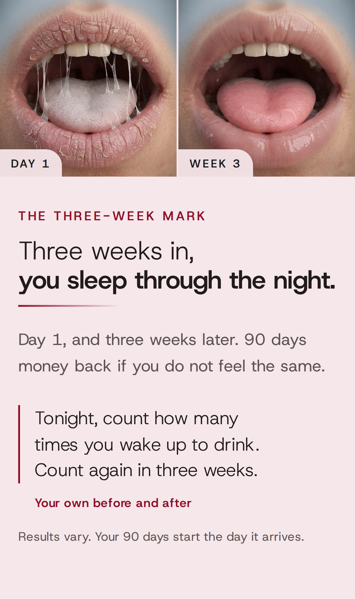 The three-week mark. Three weeks in, you sleep through the night. Day 1, and three weeks later. 90 days money back if you do not feel the same. Tonight, count how many times you wake up to drink. Count again in three weeks. Your own before and after. Results vary. Your 90 days start the day it arrives. Day 1 next to Week 3: cracked lips and a dry, coated tongue with strings of thick saliva, then the same mouth, moist, with a pink tongue.