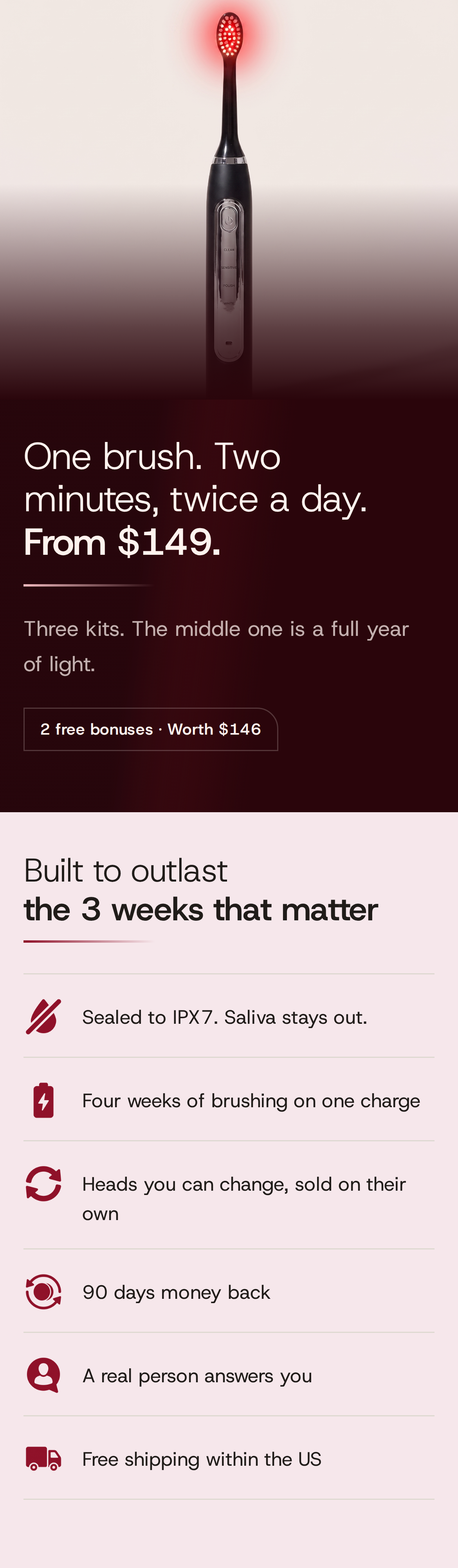 One brush. Two minutes, twice a day. From $149. Three kits. The middle one is a full year of light. 2 free bonuses, worth $146. Built to outlast the 3 weeks that matter: Sealed to IPX7. Saliva stays out. Four weeks of brushing on one charge. Heads you can change, sold on their own. 90 days money back. A real person answers you. Free shipping within the US. The black SOLSTRA brush standing upright on a cream ground, its head lit red.