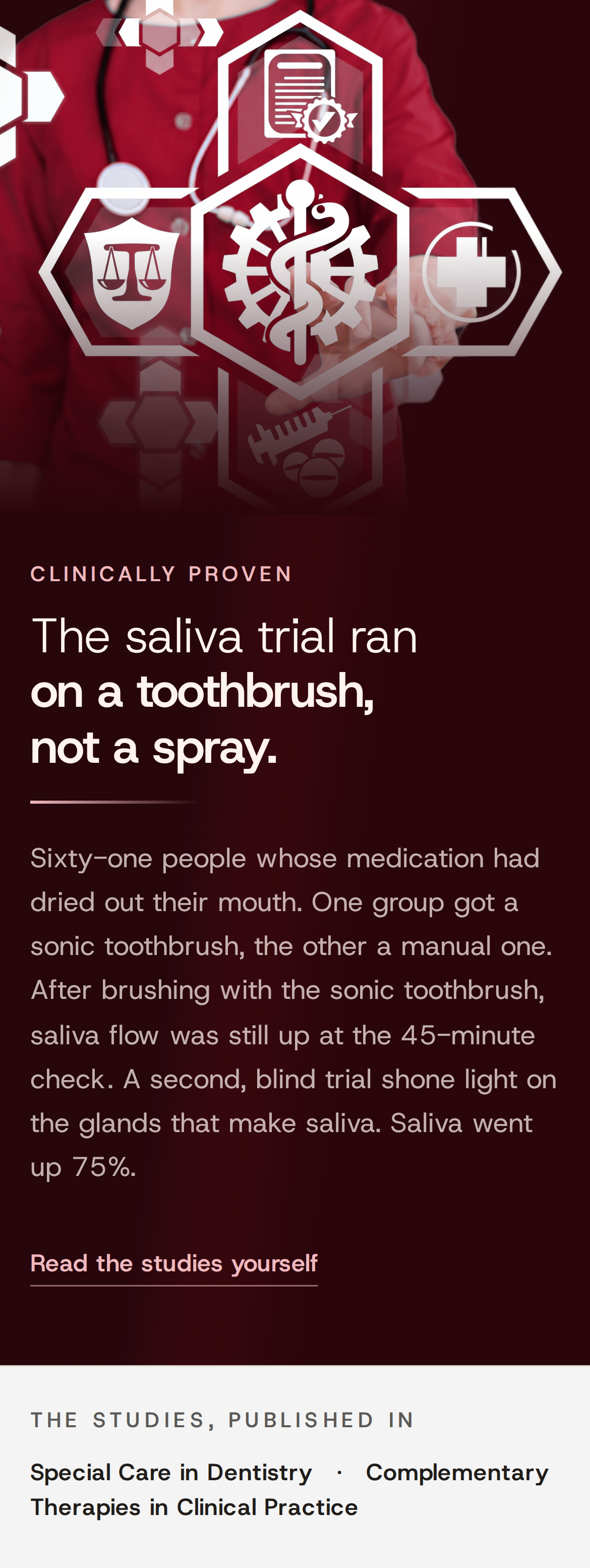 Clinically proven. The saliva trial ran on a toothbrush, not a spray. Sixty-one people whose medication had dried out their mouth. One group got a sonic toothbrush, the other a manual one. After brushing with the sonic toothbrush, saliva flow was still up at the 45-minute check. A second, blind trial shone light on the glands that make saliva. Saliva went up 75%. Read the studies yourself. The studies, published in Special Care in Dentistry, 2006, and Complementary Therapies in Clinical Practice, 2024. A doctor in a red coat behind glowing medical icons.