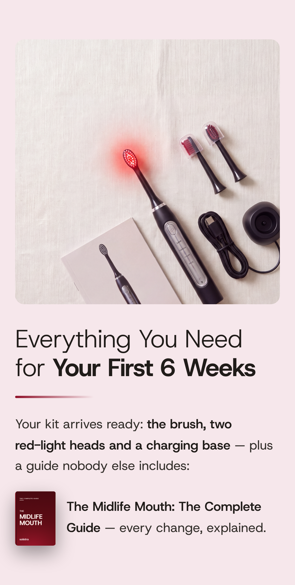 Everything You Need for Your First 6 Weeks. Your kit arrives ready: the brush, two red-light heads and a charging base — plus a guide nobody else includes: The Midlife Mouth: The Complete Guide, every change explained. The kit laid out on pale linen: the Solstra brush with its head glowing red, spare red-light heads under clear caps, a USB-C cable, the charging base and the box, with the guide's deep-red cover beside the text.