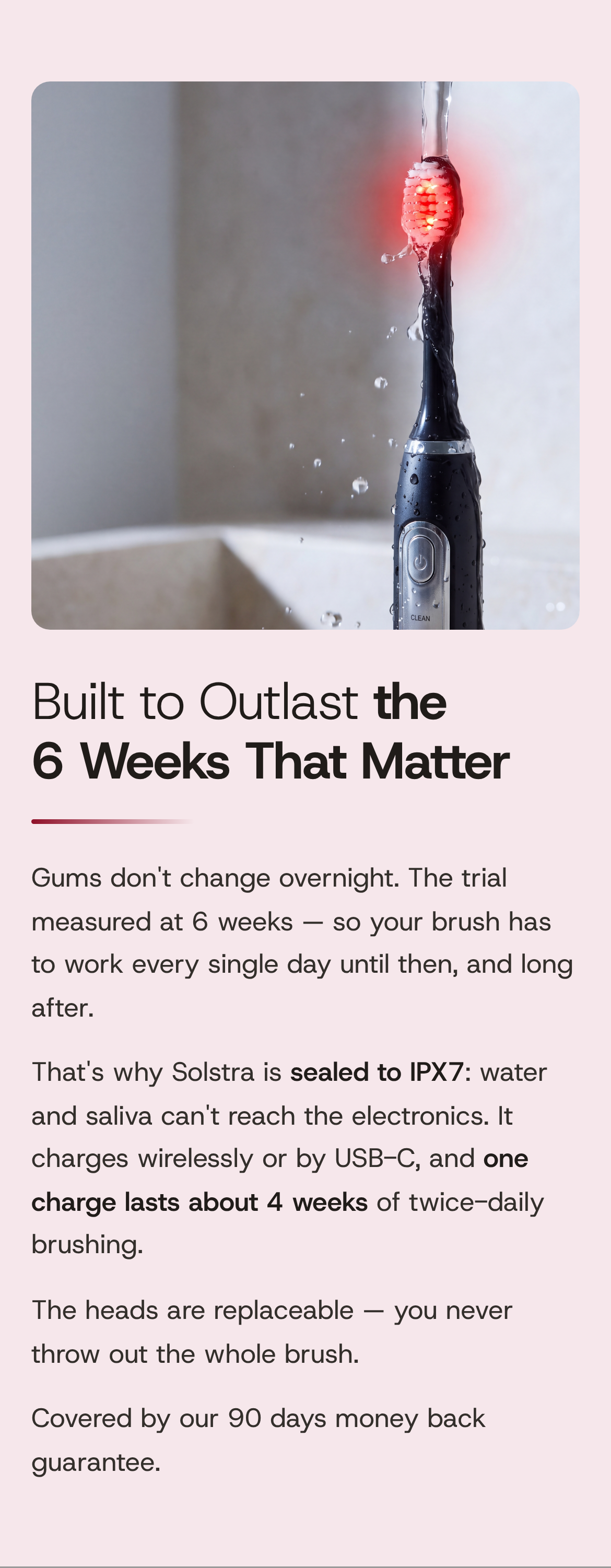 Built to Outlast the 6 Weeks That Matter. Gums don't change overnight. The trial measured at 6 weeks — so your brush has to work every single day until then, and long after. That's why Solstra is sealed to IPX7: water and saliva can't reach the electronics. It charges wirelessly or by USB-C, and one charge lasts about 4 weeks of twice-daily brushing. The heads are replaceable — you never throw out the whole brush. Covered by our 90 days money back guarantee. The Solstra toothbrush under running water at a sink, its head glowing red.