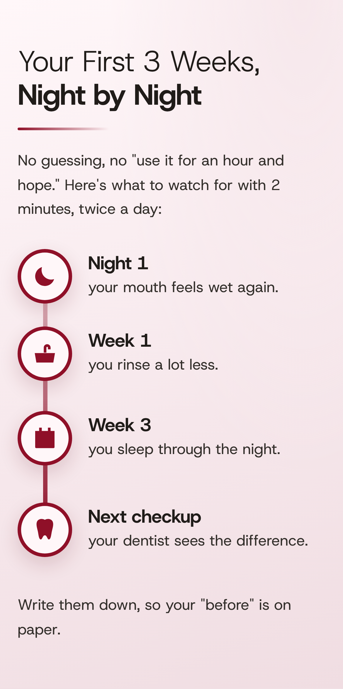 Your First 3 Weeks, Night by Night. No guessing, no "use it for an hour and hope." Here's what to watch for with 2 minutes, twice a day: Night 1, your mouth feels wet again. Week 1, you rinse a lot less. Week 3, you sleep through the night. Next checkup, your dentist sees the difference. Write them down, so your "before" is on paper.