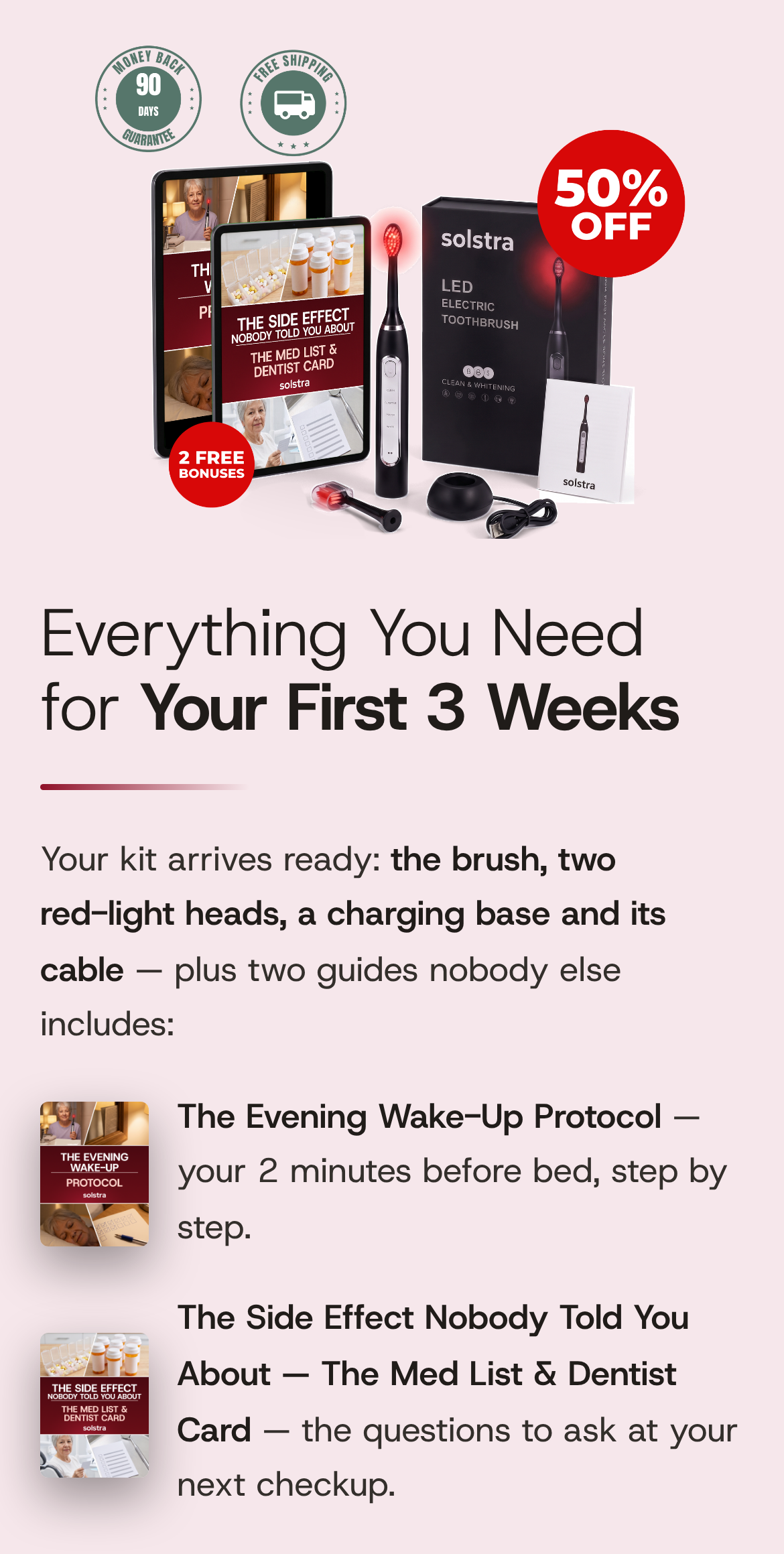 Everything You Need for Your First 3 Weeks. Your kit arrives ready: the brush, two red-light heads, a charging base and its cable — plus two guides nobody else includes: The Evening Wake-Up Protocol — your 2 minutes before bed, step by step. The Side Effect Nobody Told You About — The Med List & Dentist Card — the questions to ask at your next checkup. The complete SOLSTRA kit: the brush lit red, a spare head, the charging base and its cable, the user guide, and the two bonus guides on tablets.
