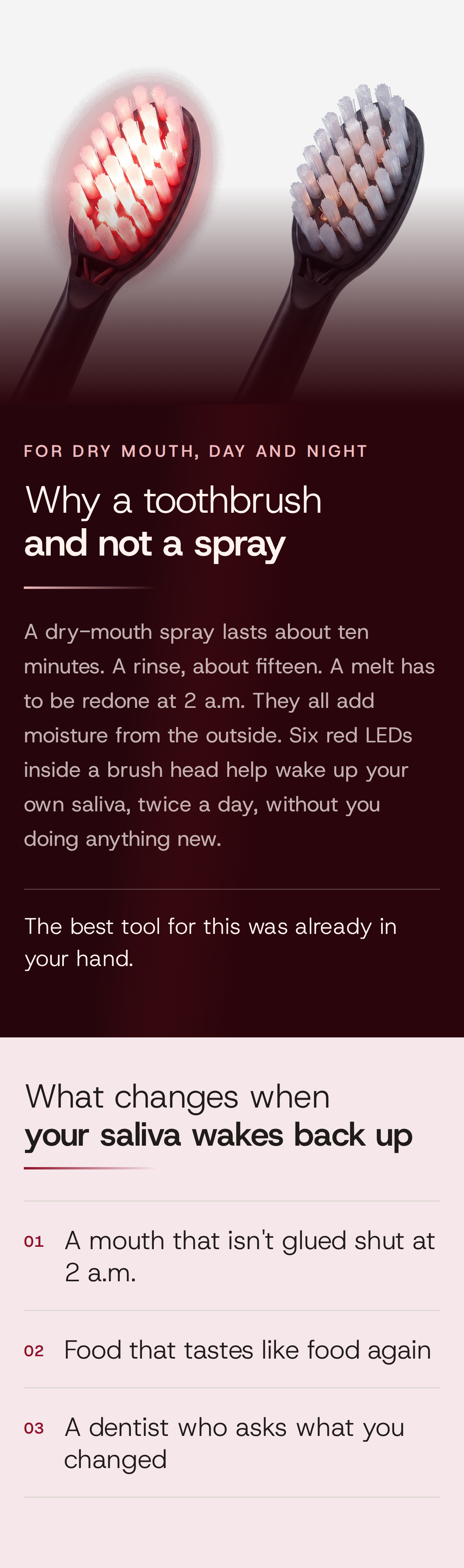 For dry mouth, day and night. Why a toothbrush and not a spray. A dry-mouth spray lasts about ten minutes. A rinse, about fifteen. A melt has to be redone at 2 a.m. They all add moisture from the outside. Six red LEDs inside a brush head help wake up your own saliva, twice a day, without you doing anything new. The best tool for this was already in your hand. What changes when your saliva wakes back up: 01 A mouth that isn't glued shut at 2 a.m. 02 Food that tastes like food again. 03 A dentist who asks what you changed. Two brush heads side by side, one lit red from within, the other grey and off.