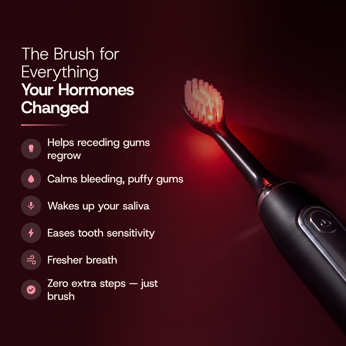 The Brush for Everything Your Hormones Changed: Helps receding gums regrow; Calms bleeding, puffy gums; Wakes up your saliva; Eases tooth sensitivity; Fresher breath; Zero extra steps — just brush. The Solstra brush head glows red beside the list.