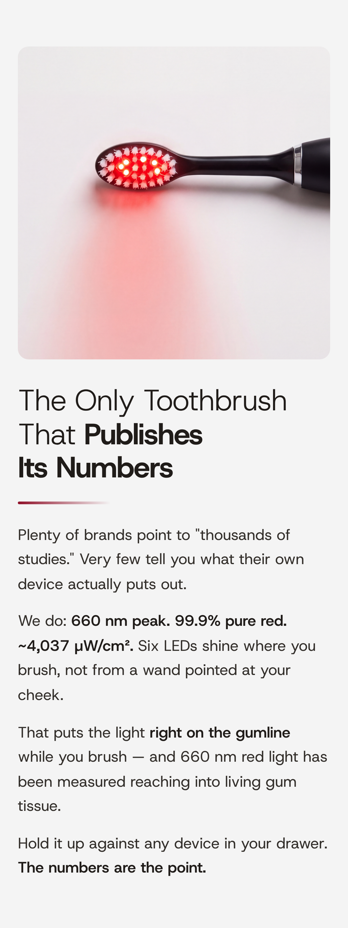 The Only Toothbrush That Publishes Its Numbers. Plenty of brands point to "thousands of studies." Very few tell you what their own device actually puts out. We do: 660 nm peak. 99.9% pure red. ~4,037 µW/cm². Six LEDs shine where you brush, not from a wand pointed at your cheek. That puts the light right on the gumline while you brush — and 660 nm red light has been measured reaching into living gum tissue. Hold it up against any device in your drawer. The numbers are the point. Close-up of the brush head, its six LEDs lit red, red light pooling on the surface beneath it.