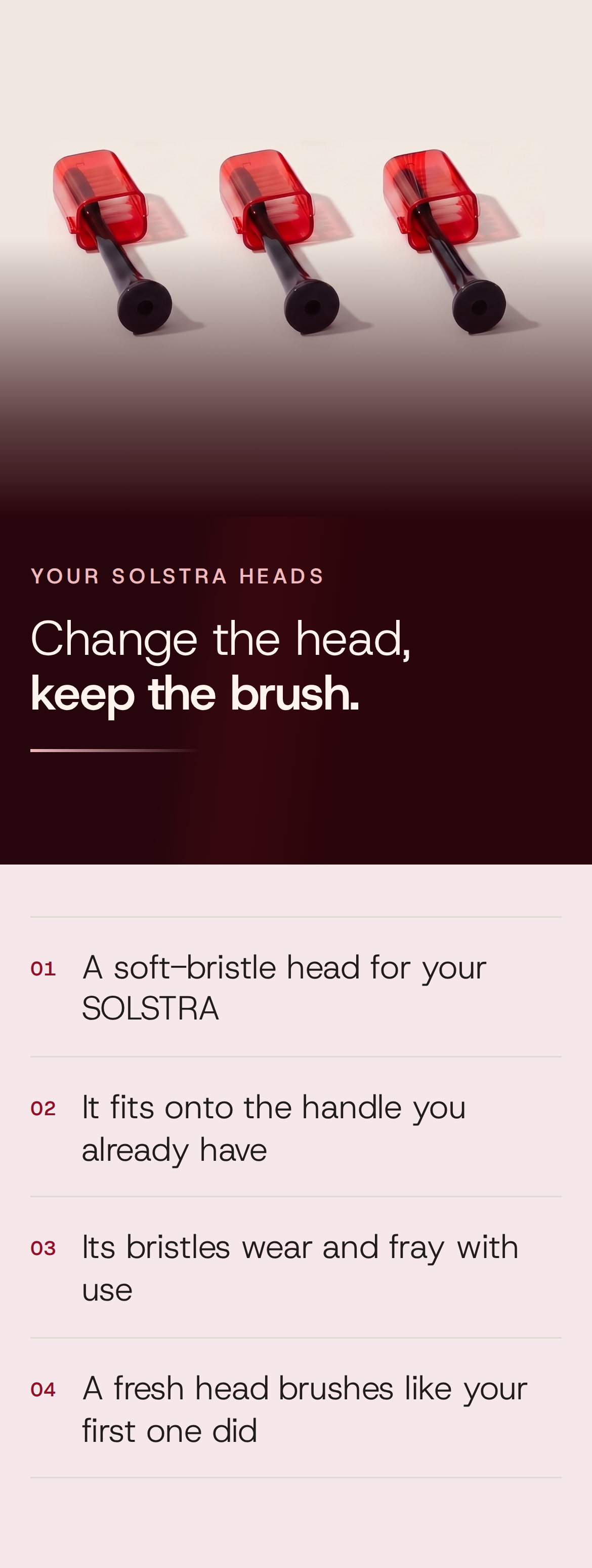 Your SOLSTRA heads. Change the head, keep the brush. 01 A soft-bristle head for your SOLSTRA. 02 It fits onto the handle you already have. 03 Its bristles wear and fray with use. 04 A fresh head brushes like your first one did. Close-up of three Solstra brush heads showing the translucent red cap and bristles.