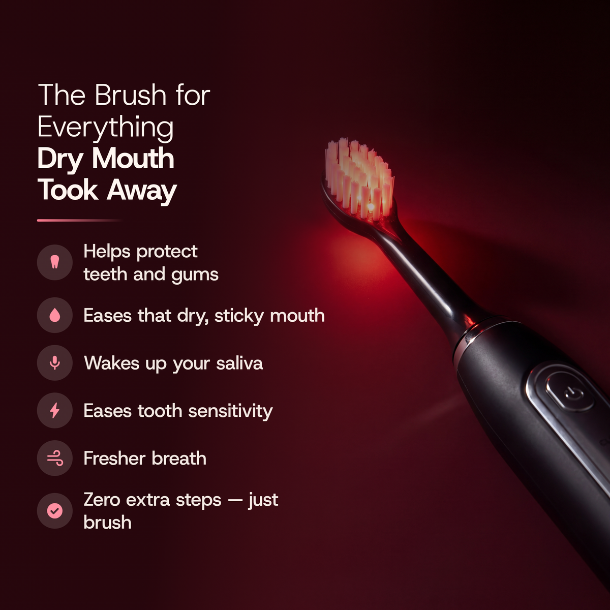 The brush for everything dry mouth took away: helps protect teeth and gums, eases that dry, sticky mouth, wakes up your saliva, eases tooth sensitivity, fresher breath, zero extra steps, just brush.