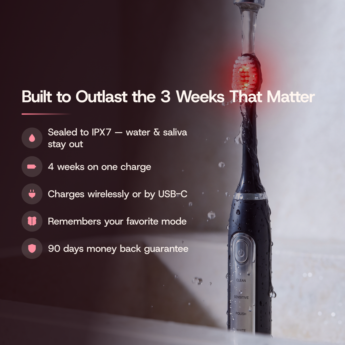 Built to outlast the 3 weeks that matter: sealed to IPX7, water and saliva stay out; 4 weeks on one charge; charges wirelessly or by USB-C; remembers your favorite mode; 90 days money back guarantee.