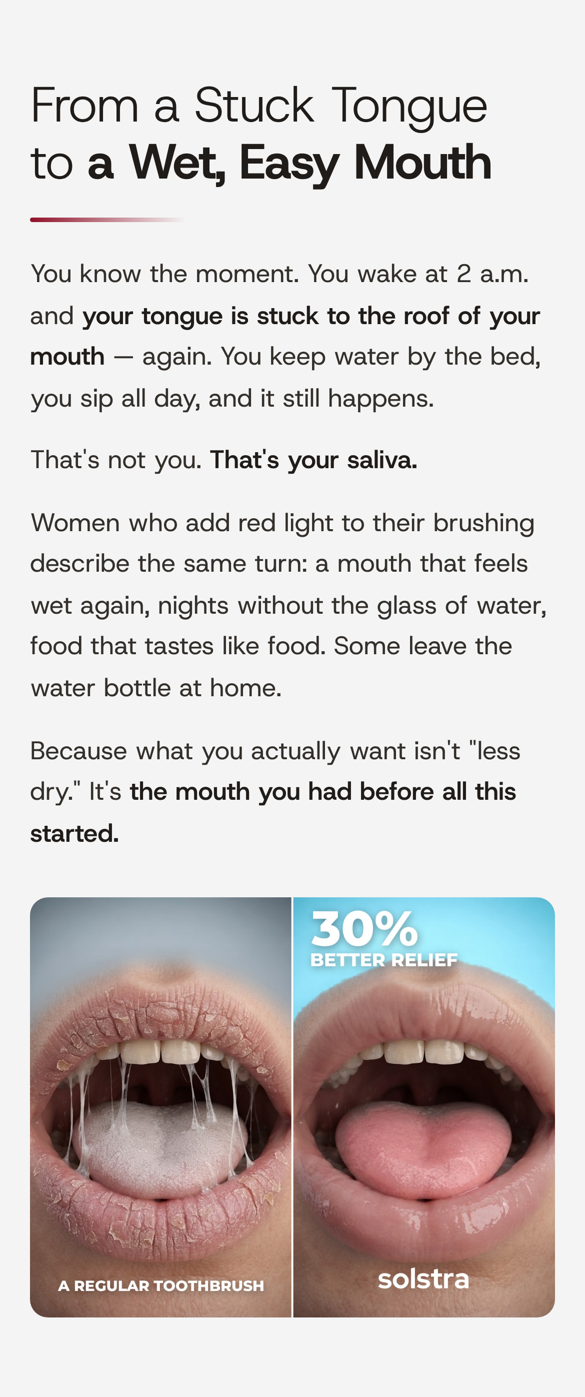 From a Stuck Tongue to a Wet, Easy Mouth. You know the moment. You wake at 2 a.m. and your tongue is stuck to the roof of your mouth — again. You keep water by the bed, you sip all day, and it still happens. That's not you. That's your saliva. Women who add red light to their brushing describe the same turn: a mouth that feels wet again, nights without the glass of water, food that tastes like food. Some leave the water bottle at home. Because what you actually want isn't "less dry." It's the mouth you had before all this started. Left, a regular toothbrush: cracked lips and a dry, coated tongue. Right, SOLSTRA: a moist, pink mouth, with 30% better relief.