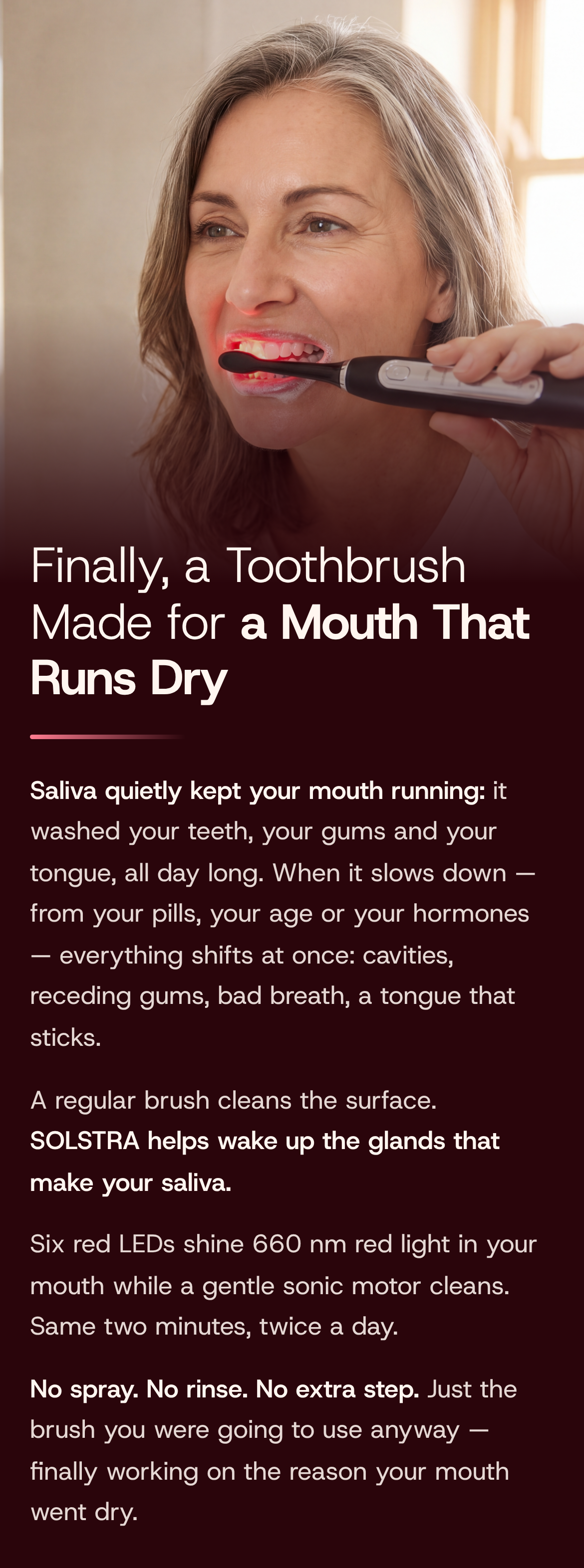 Finally, a Toothbrush Made for a Mouth That Runs Dry. Saliva quietly kept your mouth running: it washed your teeth, your gums and your tongue, all day long. When it slows down — from your pills, your age or your hormones — everything shifts at once: cavities, receding gums, bad breath, a tongue that sticks. A regular brush cleans the surface. SOLSTRA helps wake up the glands that make your saliva. Six red LEDs shine 660 nm red light in your mouth while a gentle sonic motor cleans. Same two minutes, twice a day. No spray. No rinse. No extra step. Just the brush you were going to use anyway — finally working on the reason your mouth went dry. A woman brushing her teeth with SOLSTRA, its red light glowing at her lips.