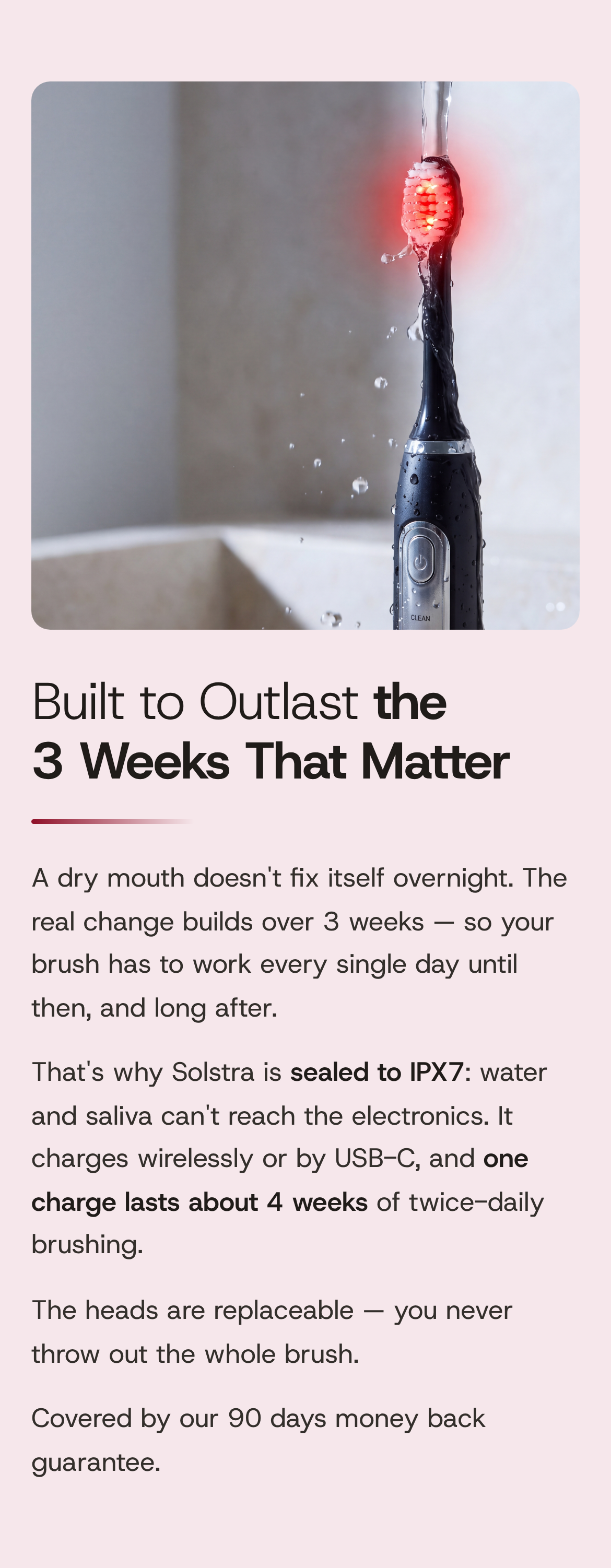 Built to Outlast the 3 Weeks That Matter. A dry mouth doesn't fix itself overnight. The real change builds over 3 weeks — so your brush has to work every single day until then, and long after. That's why SOLSTRA is sealed to IPX7: water and saliva can't reach the electronics. It charges wirelessly or by USB-C, and one charge lasts about 4 weeks of twice-daily brushing. The heads are replaceable — you never throw out the whole brush. Covered by our 90 days money back guarantee. The brush, lit red, under running water.